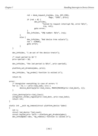 [ 341 ]
Chapter 7 Handling Interrupts in Device Drivers
[ 341 ]
			 ret = devm_request_irq(dev, irq, KEY_ISR2,
					 flags, "ISR2", priv);
			 if (ret < 0) {
				 dev_err(dev,
"Failed to request interrupt %d, error %dn",
irq, ret);
				 goto error;
			 }
			 dev_info(dev, "IRQ number: %dn", irq);
		 }
		 else {
			 dev_info(dev, "Bad device tree valuen");
			 ret = -EINVAL;
			 goto error;
		 }
}
dev_info(dev, "i am out of the device treen");
/* reset period to 10 */
priv->period = 10;
dev_info(dev, "the led period is %dn", priv->period);
platform_set_drvdata(pdev, priv);
dev_info(dev, "my_probe() function is exited.n");
return 0;
error:
/* Unregister everything in case of errors */
for (i = 0; i < priv->num_leds; i++) {
		 device_destroy(priv->led_class, MKDEV(MAJOR(priv->led_devt), i));
}
class_destroy(priv->led_class);
unregister_chrdev_region(priv->led_devt, priv->num_leds);
return ret;
}
static int __exit my_remove(struct platform_device *pdev)
{
int i;
struct led_device *led_count;
struct keyled_priv *priv = platform_get_drvdata(pdev);
dev_info(&pdev->dev, "my_remove() function is called.n");
 