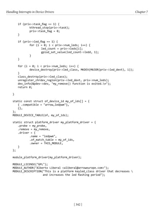 Handling Interrupts in Device Drivers Chapter 7
[ 342 ]
if (priv->task_flag == 1) {
		 kthread_stop(priv->task);
		 priv->task_flag = 0;
}
if (priv->led_flag == 1) {
		 for (i = 0; i < priv->num_leds; i++) {
			 led_count = priv->leds[i];
			 gpiod_set_value(led_count->ledd, 1);
		 }
}
for (i = 0; i < priv->num_leds; i++) {
		 device_destroy(priv->led_class, MKDEV(MAJOR(priv->led_devt), i));
}
class_destroy(priv->led_class);
unregister_chrdev_region(priv->led_devt, priv->num_leds);
dev_info(&pdev->dev, "my_remove() function is exited.n");
return 0;
}
static const struct of_device_id my_of_ids[] = {
{ .compatible = "arrow,ledpwm"},
{},
};
MODULE_DEVICE_TABLE(of, my_of_ids);
static struct platform_driver my_platform_driver = {
.probe = my_probe,
.remove = my_remove,
.driver = {
		 .name = "ledpwm",
		 .of_match_table = my_of_ids,
		 .owner = THIS_MODULE,
}
};
module_platform_driver(my_platform_driver);
MODULE_LICENSE("GPL");
MODULE_AUTHOR("Alberto Liberal <aliberal@arroweurope.com>");
MODULE_DESCRIPTION("This is a platform keyled_class driver that decreases 
		 and increases the led flashing period");
 