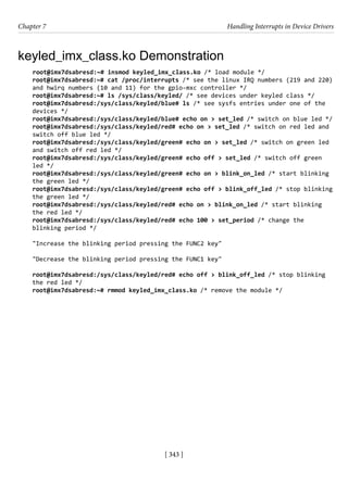 [ 343 ]
Chapter 7 Handling Interrupts in Device Drivers
[ 343 ]
keyled_imx_class.ko Demonstration
root@imx7dsabresd:~# insmod keyled_imx_class.ko /* load module */
root@imx7dsabresd:~# cat /proc/interrupts /* see the linux IRQ numbers (219 and 220)
and hwirq numbers (10 and 11) for the gpio-mxc controller */
root@imx7dsabresd:~# ls /sys/class/keyled/ /* see devices under keyled class */
root@imx7dsabresd:/sys/class/keyled/blue# ls /* see sysfs entries under one of the
devices */
root@imx7dsabresd:/sys/class/keyled/blue# echo on > set_led /* switch on blue led */
root@imx7dsabresd:/sys/class/keyled/red# echo on > set_led /* switch on red led and
switch off blue led */
root@imx7dsabresd:/sys/class/keyled/green# echo on > set_led /* switch on green led
and switch off red led */
root@imx7dsabresd:/sys/class/keyled/green# echo off > set_led /* switch off green
led */
root@imx7dsabresd:/sys/class/keyled/green# echo on > blink_on_led /* start blinking
the green led */
root@imx7dsabresd:/sys/class/keyled/green# echo off > blink_off_led /* stop blinking
the green led */
root@imx7dsabresd:/sys/class/keyled/red# echo on > blink_on_led /* start blinking
the red led */
root@imx7dsabresd:/sys/class/keyled/red# echo 100 > set_period /* change the
blinking period */
"Increase the blinking period pressing the FUNC2 key"
"Decrease the blinking period pressing the FUNC1 key"
root@imx7dsabresd:/sys/class/keyled/red# echo off > blink_off_led /* stop blinking
the red led */
root@imx7dsabresd:~# rmmod keyled_imx_class.ko /* remove the module */
 