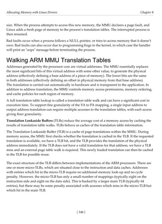 Allocating Memory with Linux Drivers Chapter 8
[ 346 ]
size. When the process attempts to access this new memory, the MMU declares a page fault, and
Linux adds a fresh page of memory to the process’s translation tables. The interrupted process is
then resumed.
Bad faults occur when a process follows a NULL pointer, or tries to access memory that it doesn’t
own. Bad faults can also occur due to programming bugs in the kernel, in which case the handler
will print an "oops" message before terminating the process.
Walking ARM MMU Translation Tables
Addresses generated by the processor core are virtual addresses. The MMU essentially replaces
the most significant bits of this virtual address with some other value, to generate the physical
address (effectively defining a base address of a piece of memory). The lower bits are the same
in both addresses (effectively defining an offset in physical memory from that base address).
The translation is carried out automatically in hardware and is transparent to the application. In
addition to address translation, the MMU controls memory access permissions, memory ordering,
and cache policies for each region of memory.
A full translation table lookup is called a translation table walk and can have a significant cost in
execution time. To support fine granularity of the VA to PA mapping, a single input address to
output address translation can require multiple accesses to the translation tables, with each access
giving finer granularity.
Translation Lookaside Buffers (TLBs) reduce the average cost of a memory access by caching the
results of translation table walks. TLBs behave as caches of the translation table information.
The Translation Lookaside Buffer (TLB) is a cache of page translations within the MMU. During
memory access, the MMU first checks whether the translation is cached in the TLB. If the requested
translation is available, we have a TLB hit, and the TLB provides the translation of the physical
address immediately. If the TLB does not have a valid translation for that address, we have a TLB
miss and an external page table walk is required. This newly loaded translation can then be cached
in the TLB for possible reuse.
The exact structure of the TLB differs between implementations of the ARM processors. There are
one or more micro-TLBs, which are situated close to the instruction and data caches. Addresses
with entries which hit in the micro-TLB require no additional memory look-up and no cycle
penalty. However, the micro-TLB has only a small number of mappings (typically eight on the
instruction side and eight on the data side). This is backed by a larger main TLB (typically 64
entries), but there may be some penalty associated with accesses which miss in the micro-TLB but
which hit in the main TLB.
 