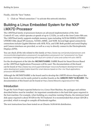 Building the System Chapter 1
[ 32 ]
Finally, click the "Save" button.
3. Click on "Wired connection 1" to activate this network interface.
Building a Linux Embedded System for the NXP
i.MX7D Processor
The i.MX7Dual family of processors features an advanced implementation of the Arm
Cortex®-A7 core, which operates at speeds of up to 1.2 GHz, as well as the Arm Cortex-M4 core.
The i.MX7Dual family supports multiple memory types including 16/32-bit DDR3L/LPDDR2/
LPDDR3-1066, Quad SPI memory, NAND, eMMC, and NOR. Several high-speed connectivity
connections include Gigabit Ethernet with AVB, PCIe, and USB. Both parallel and serial Display
and Camera interfaces are provided, as well as a way to directly connect to the Electrophoretic
Displays (EPD).
You can check all the info related to this family at https://www.nxp.com/products/processors-and-
microcontrollers/applications-processors/i.mx-applications-processors/i.mx-7-processors/i.mx-7dual-
processors-heterogeneous-processing-with-dual-arm-cortex-a7-cores-and-cortex-m4-core:i.MX7D.
For the development of the labs the MCIMX7SABRE: SABRE Board for Smart Devices Based
on the i.MX7Dual Applications Processors will be used. The documentation of this board
can be found at https://www.nxp.com/support/developer-resources/hardware-development-tools/
sabre-development-system/sabre-board-for-smart-devices-based-on-the-i.mx-7dual-applications-
processors:MCIMX7SABRE.
Although the MCIMX7SABRE is the board used to develop the i.MX7D drivers throughout this
book, these drivers can be easily ported to another boards as the ARROW IMX7 96 BOARD. The
documentation of this board can be found at https://www.96boards.org/product/imx7-96/.
Introduction
To get the Yocto Project expected behavior in a Linux Host Machine, the packages and utilities
described below must be installed. An important consideration is the hard disk space required in
the host machine. For example, when building on a machine running Ubuntu, the minimum hard
disk space required is about 50 GB for the X11 backend. It is recommended that at least 120 GB is
provided, which is enough to compile all backends together.
The next instructions have been tested on an Ubuntu 14.04 64-bit distribution.
 