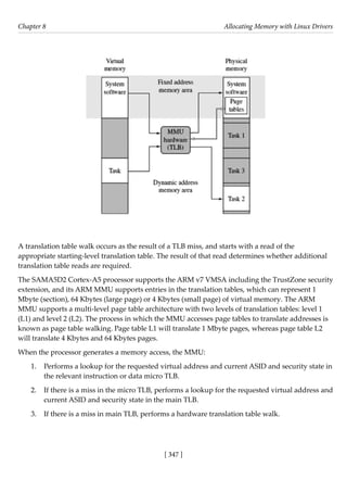 [ 347 ]
Chapter 8 Allocating Memory with Linux Drivers
[ 347 ]
A translation table walk occurs as the result of a TLB miss, and starts with a read of the
appropriate starting-level translation table. The result of that read determines whether additional
translation table reads are required.
The SAMA5D2 Cortex-A5 processor supports the ARM v7 VMSA including the TrustZone security
extension, and its ARM MMU supports entries in the translation tables, which can represent 1
Mbyte (section), 64 Kbytes (large page) or 4 Kbytes (small page) of virtual memory. The ARM
MMU supports a multi-level page table architecture with two levels of translation tables: level 1
(L1) and level 2 (L2). The process in which the MMU accesses page tables to translate addresses is
known as page table walking. Page table L1 will translate 1 Mbyte pages, whereas page table L2
will translate 4 Kbytes and 64 Kbytes pages.
When the processor generates a memory access, the MMU:
1. Performs a lookup for the requested virtual address and current ASID and security state in
the relevant instruction or data micro TLB.
2. If there is a miss in the micro TLB, performs a lookup for the requested virtual address and
current ASID and security state in the main TLB.
3. If there is a miss in main TLB, performs a hardware translation table walk.
 