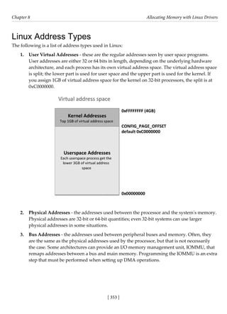 [ 353 ]
Chapter 8 Allocating Memory with Linux Drivers
[ 353 ]
Linux Address Types
The following is a list of address types used in Linux:
1. User Virtual Addresses - these are the regular addresses seen by user space programs.
User addresses are either 32 or 64 bits in length, depending on the underlying hardware
architecture, and each process has its own virtual address space. The virtual address space
is split; the lower part is used for user space and the upper part is used for the kernel. If
you assign 1GB of virtual address space for the kernel on 32-bit processors, the split is at
0xC0000000.
2. Physical Addresses - the addresses used between the processor and the system's memory.
Physical addresses are 32-bit or 64-bit quantities; even 32-bit systems can use larger
physical addresses in some situations.
3. Bus Addresses - the addresses used between peripheral buses and memory. Often, they
are the same as the physical addresses used by the processor, but that is not necessarily
the case. Some architectures can provide an I/O memory management unit, IOMMU, that
remaps addresses between a bus and main memory. Programming the IOMMU is an extra
step that must be performed when setting up DMA operations.
 