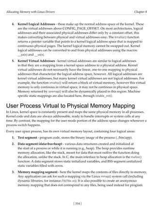Allocating Memory with Linux Drivers Chapter 8
[ 354 ]
4. Kernel Logical Addresses - these make up the normal address space of the kernel. These
are the virtual addresses above CONFIG_PAGE_OFFSET. On most architectures, logical
addresses and their associated physical addresses differ only by a constant offset, this
makes converting between physical and virtual addresses easy. The kmalloc() function
returns a pointer variable that points to a kernel logical address space that is mapped to
continuous physical pages. The kernel logical memory cannot be swapped out. Kernel
logical addresses can be converted to and from physical addresses using the macros:
__pa(x) and __va(x).
5. Kernel Virtual Addresses - kernel virtual addresses are similar to logical addresses
in that they are a mapping from a kernel space address to a physical address. Kernel
virtual addresses do not necessarily have the linear, one-to-one mapping to physical
addresses that characterize the logical address space, however. All logical addresses are
kernel virtual addresses, but many kernel virtual addresses are not logical addresses. For
example, the function vmalloc() will return a block of virtual memory, however this virtual
memory is only continous in virtual space, it may not be continous in physical space.
Memory returned by ioremap() will also be dynamically placed in this region. Machine
specific static mappings are also located here, through iotable_init().
User Process Virtual to Physical Memory Mapping
In Linux, kernel space is constantly present and maps the same physical memory in all processes.
Kernel code and data are always addressable, ready to handle interrupts or system calls at any
time. By contrast, the mapping for the user-mode portion of the address space changes whenever a
process switch happens.
Every user space process, has its own virtual memory layout, containing four logical areas:
1. Text segment - program code, stores the binary image of the process (../bin/app).
2. Data segment (data+bss+heap) - various data structures created and initialized at
the start of a process or while it is running (e.g., heap). The heap provides runtime
memory allocation, like the stack, meant for data that must outlive the function doing
the allocation, unlike the stack. In C, the main interface to heap allocation is the malloc()
function. A data segment stores static initialized variables, and BSS segment unitialized
static variables filled with zeros.
3. Memory mapping segment - here the kernel maps the contents of files directly to memory.
Any application can ask for such a mapping via the Linux mmap() system call (including
dynamic libraries, for instance /lib/libc.so). It is also possible to create an anonymous
memory mapping that does not correspond to any files, being used instead for program
 