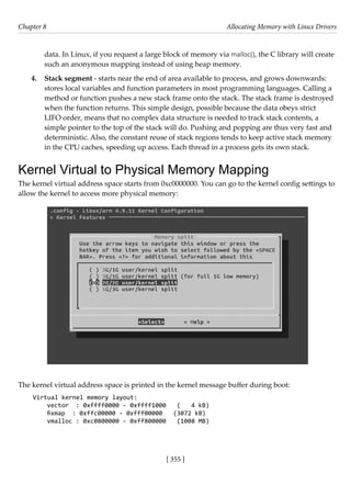 [ 355 ]
Chapter 8 Allocating Memory with Linux Drivers
[ 355 ]
data. In Linux, if you request a large block of memory via malloc(), the C library will create
such an anonymous mapping instead of using heap memory.
4. Stack segment - starts near the end of area available to process, and grows downwards:
stores local variables and function parameters in most programming languages. Calling a
method or function pushes a new stack frame onto the stack. The stack frame is destroyed
when the function returns. This simple design, possible because the data obeys strict
LIFO order, means that no complex data structure is needed to track stack contents, a
simple pointer to the top of the stack will do. Pushing and popping are thus very fast and
deterministic. Also, the constant reuse of stack regions tends to keep active stack memory
in the CPU caches, speeding up access. Each thread in a process gets its own stack.
Kernel Virtual to Physical Memory Mapping
The kernel virtual address space starts from 0xc0000000. You can go to the kernel config settings to
allow the kernel to access more physical memory:
The kernel virtual address space is printed in the kernel message buffer during boot:
Virtual kernel memory layout:
vector : 0xffff0000 - 0xffff1000 ( 4 kB)
fixmap : 0xffc00000 - 0xfff00000 (3072 kB)
vmalloc : 0xc0800000 - 0xff800000 (1008 MB)
 