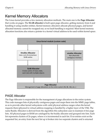 [ 357 ]
Chapter 8 Allocating Memory with Linux Drivers
[ 357 ]
Kernel Memory Allocators
The Linux kernel provides a few memory allocation methods. The main one is the Page Allocator
that works on pages. The SLAB allocator is built upon page allocator, getting memory from it and
handling it using smaller entities. Kernel memory allocators allocate physical pages, and kernel
allocated memory cannot be swapped out, so no fault handling is required. Most kernel memory
allocation functions also return a pointer to a kernel virtual address to be used within kernel space.
PAGE Allocator
The Page Allocator is responsible for the management of page allocations to the entire system.
This code manages lists of physically contiguous pages and maps them into the MMU page tables,
so as to provide other kernel subsystems with valid physical address ranges when the kernel
requests them (physical to virtual address mapping is handled by a higher layer of the VM). The
name Buddy Allocator is derived from the algorithm this subsystem uses to maintain it free page
lists. All physical pages in RAM are cataloged by the buddy allocator and grouped into lists. Each
list represents clusters of 2n pages, where n is incremented in each list. If no entries exist on the
requested list, an entry from the next list up is broken into two separate clusters and is returned
 