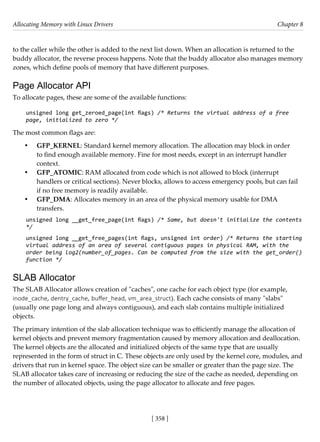 Allocating Memory with Linux Drivers Chapter 8
[ 358 ]
to the caller while the other is added to the next list down. When an allocation is returned to the
buddy allocator, the reverse process happens. Note that the buddy allocator also manages memory
zones, which define pools of memory that have different purposes.
Page Allocator API
To allocate pages, these are some of the available functions:
unsigned long get_zeroed_page(int flags) /* Returns the virtual address of a free
page, initialized to zero */
The most common flags are:
• GFP_KERNEL: Standard kernel memory allocation. The allocation may block in order
to find enough available memory. Fine for most needs, except in an interrupt handler
context.
• GFP_ATOMIC: RAM allocated from code which is not allowed to block (interrupt
handlers or critical sections). Never blocks, allows to access emergency pools, but can fail
if no free memory is readily available.
• GFP_DMA: Allocates memory in an area of the physical memory usable for DMA
transfers.
unsigned long __get_free_page(int flags) /* Same, but doesn't initialize the contents
*/
unsigned long __get_free_pages(int flags, unsigned int order) /* Returns the starting
virtual address of an area of several contiguous pages in physical RAM, with the
order being log2(number_of_pages. Can be computed from the size with the get_order()
function */
SLAB Allocator
The SLAB Allocator allows creation of "caches", one cache for each object type (for example,
inode_cache, dentry_cache, buffer_head, vm_area_struct). Each cache consists of many "slabs"
(usually one page long and always contiguous), and each slab contains multiple initialized
objects.
The primary intention of the slab allocation technique was to efficiently manage the allocation of
kernel objects and prevent memory fragmentation caused by memory allocation and deallocation.
The kernel objects are the allocated and initialized objects of the same type that are usually
represented in the form of struct in C. These objects are only used by the kernel core, modules, and
drivers that run in kernel space. The object size can be smaller or greater than the page size. The
SLAB allocator takes care of increasing or reducing the size of the cache as needed, depending on
the number of allocated objects, using the page allocator to allocate and free pages.
 