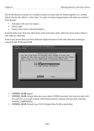 [ 359 ]
Chapter 8 Allocating Memory with Linux Drivers
[ 359 ]
The SLAB allocator consists of a variable number of caches that are linked together on a doubly
linked circular list called a "cache chain". In order to reduce fragmentation, the slabs are sorted in
three groups:
• Full slabs with zero free objects.
• Partial slabs.
• Empty slabs with no allocated objects.
If partial slabs exist, then new allocations come from these slabs, otherwise from empty slabs or
new slabs are allocated.
In the Linux kernel there are three different implementations of the slab allocation technique,
namely SLAB, SLUB and SLOB:
• CONFIG_SLAB: legacy.
• CONFIG_SLOB: Simple allocator, saves about 0.5MB of memory, but does not scale well.
It is used for very small systems with limited memory (option activates after selecting
CONFIG_EMBEDDED).
• CONFIG_SLUB: Default since 2.6.23. Simpler than SLAB, scales better.
 