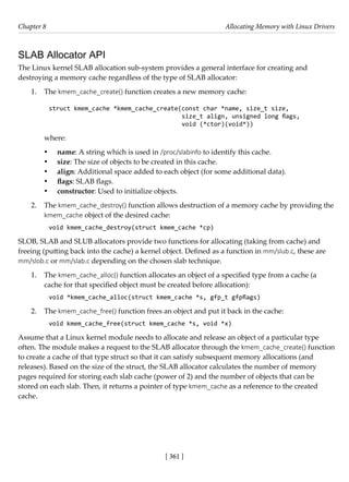 [ 361 ]
Chapter 8 Allocating Memory with Linux Drivers
[ 361 ]
SLAB Allocator API
The Linux kernel SLAB allocation sub-system provides a general interface for creating and
destroying a memory cache regardless of the type of SLAB allocator:
1. The kmem_cache_create() function creates a new memory cache:
struct kmem_cache *kmem_cache_create(const char *name, size_t size,
size_t align, unsigned long flags,
void (*ctor)(void*))
where:
• name: A string which is used in /proc/slabinfo to identify this cache.
• size: The size of objects to be created in this cache.
• align: Additional space added to each object (for some additional data).
• flags: SLAB flags.
• constructor: Used to initialize objects.
2. The kmem_cache_destroy() function allows destruction of a memory cache by providing the
kmem_cache object of the desired cache:
void kmem_cache_destroy(struct kmem_cache *cp)
SLOB, SLAB and SLUB allocators provide two functions for allocating (taking from cache) and
freeing (putting back into the cache) a kernel object. Defined as a function in mm/slub.c, these are
mm/slob.c or mm/slab.c depending on the chosen slab technique.
1. The kmem_cache_alloc() function allocates an object of a specified type from a cache (a
cache for that specified object must be created before allocation):
void *kmem_cache_alloc(struct kmem_cache *s, gfp_t gfpflags)
2. The kmem_cache_free() function frees an object and put it back in the cache:
void kmem_cache_free(struct kmem_cache *s, void *x)
Assume that a Linux kernel module needs to allocate and release an object of a particular type
often. The module makes a request to the SLAB allocator through the kmem_cache_create() function
to create a cache of that type struct so that it can satisfy subsequent memory allocations (and
releases). Based on the size of the struct, the SLAB allocator calculates the number of memory
pages required for storing each slab cache (power of 2) and the number of objects that can be
stored on each slab. Then, it returns a pointer of type kmem_cache as a reference to the created
cache.
 