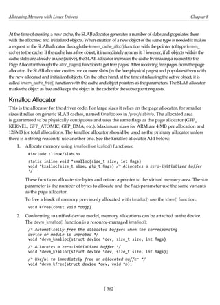 Allocating Memory with Linux Drivers Chapter 8
[ 362 ]
At the time of creating a new cache, the SLAB allocator generates a number of slabs and populates them
with the allocated and initialized objects. When creation of a new object of the same type is needed it makes
a request to the SLAB allocator through the kmem_cache_alloc()function with the pointer (of type kmem_
cache) to the cache. If the cache has a free object, it immediately returns it. However, if all objects within the
cache slabs are already in use (active), the SLAB allocator increases the cache by making a request to the
PageAllocator through the alloc_pages() function to get free pages.After receiving free pages from the page
allocator, the SLAB allocator creates one or more slabs (in the free physical pages) and populates them with
the new allocated and initialized objects. On the other hand, at the time of releasing the active object, it is
called kmem_cache_free() function with the cache and object pointers as the parameters. The SLAB allocator
marks the object as free and keeps the object in the cache for the subsequent requests.
Kmalloc Allocator
This is the allocator for the driver code. For large sizes it relies on the page allocator, for smaller
sizes it relies on generic SLAB caches, named Kmalloc-xxx in /proc/slabinfo. The allocated area
is guaranteed to be physically contiguous and uses the same flags as the page allocator (GFP_
KERNEL, GFP_ATOMIC, GFP_DMA, etc.). Maximum sizes for ARM are 4 MB per allocation and
128MB for total allocations. The kmalloc allocator should be used as the primary allocator unless
there is a strong reason to use another one. See the kmalloc allocator API below:
1. Allocate memory using kmalloc() or kzalloc() functions:
#include <linux/slab.h>
static inline void *kmalloc(size_t size, int flags)
void *kzalloc(size_t size, gfp_t flags) /* Allocates a zero-initialized buffer
*/
These functions allocate size bytes and return a pointer to the virtual memory area. The size
parameter is the number of bytes to allocate and the flags parameter use the same variants
as the page allocator.
To free a block of memory previously allocated with kmalloc() use the kfree() function:
void kfree(const void *objp)
2. Conforming to unified device model, memory allocations can be attached to the device.
The devm_kmalloc() function is a resource-managed kmalloc():
/* Automatically free the allocated buffers when the corresponding
device or module is unprobed */
void *devm_kmalloc(struct device *dev, size_t size, int flags)
/* Allocates a zero-initialized buffer */
void *devm_kzalloc(struct device *dev, size_t size, int flags);
/* Useful to immediately free an allocated buffer */
void *devm_kfree(struct device *dev, void *p);
 