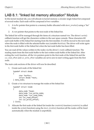 [ 363 ]
Chapter 8 Allocating Memory with Linux Drivers
[ 363 ]
LAB 8.1: "linked list memory allocation" Module
In this kernel module lab, you will allocate in kernel memory a circular single linked list composed
of several nodes. Each node will be composed of two variables:
1. A buffer pointer that points to a memory buffer allocated with devm_kmalloc() using a "for"
loop.
2. A next pointer that points to the next node of the linked list.
The linked list will be managed through the items of a structure named liste. The driver´s write()
callback function will get the characters written to the user space console. These characters fill
each node buffer of the linked list starting from the first member. It will be moved to the next node
when the node is filled with the selected buffer size (variable BlockSize). The driver will write again
to the first node buffer of the linked list when the last node buffer has been filled.
You can read all the values written to the nodes via the driver´s read() callback function. The
reading starts from the first node buffer to the last written node buffer of the linked list. After
exiting the read() function, all the liste pointers point to the first node of the linked list and the
cur_read_offset and cur_write_offset variables are set to zero to start writing again from the first
node.
The main code sections of the driver will now be described:
1. Create each node of the linked list:
typedef struct dnode
{
char *buffer;
struct dnode *next;
} data_node;
2. Create a liste structure to manage the nodes of the linked list:
typedef struct lnode
{
data_node *head;
data_node *cur_write_node;
data_node *cur_read_node;
int cur_read_offset;
int cur_write_offset;
} liste;
3. Allocate the first node of the linked list inside the createlist() function (createlist() is called
inside the probe() function) using the devm_kmalloc() function (all the nodes will be freed
automatically when the module is unprobed):
 