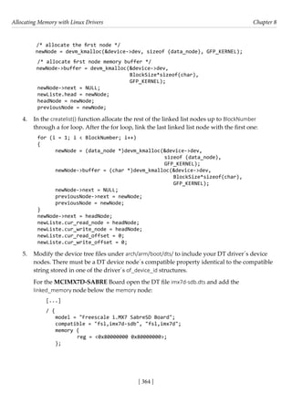 Allocating Memory with Linux Drivers Chapter 8
[ 364 ]
/* allocate the first node */
newNode = devm_kmalloc(&device->dev, sizeof (data_node), GFP_KERNEL);
/* allocate first node memory buffer */
newNode->buffer = devm_kmalloc(&device->dev,
BlockSize*sizeof(char),
GFP_KERNEL);
newNode->next = NULL;
newListe.head = newNode;
headNode = newNode;
previousNode = newNode;
4. In the createlist() function allocate the rest of the linked list nodes up to BlockNumber
through a for loop. After the for loop, link the last linked list node with the first one:
for (i = 1; i < BlockNumber; i++)
{
newNode = (data_node *)devm_kmalloc(&device->dev,
sizeof (data_node),
GFP_KERNEL);
newNode->buffer = (char *)devm_kmalloc(&device->dev,
BlockSize*sizeof(char),
GFP_KERNEL);
newNode->next = NULL;
previousNode->next = newNode;
previousNode = newNode;
}
newNode->next = headNode;
newListe.cur_read_node = headNode;
newListe.cur_write_node = headNode;
newListe.cur_read_offset = 0;
newListe.cur_write_offset = 0;
5. Modify the device tree files under arch/arm/boot/dts/ to include your DT driver´s device
nodes. There must be a DT device node´s compatible property identical to the compatible
string stored in one of the driver´s of_device_id structures.
For the MCIMX7D-SABRE Board open the DT file imx7d-sdb.dts and add the
linked_memory node below the memory node:
[...]
/ {
model = "Freescale i.MX7 SabreSD Board";
compatible = "fsl,imx7d-sdb", "fsl,imx7d";
memory {
		 reg = <0x80000000 0x80000000>;
};
 