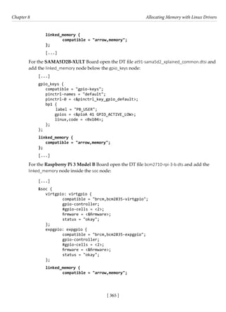 [ 365 ]
Chapter 8 Allocating Memory with Linux Drivers
[ 365 ]
linked_memory {
		 compatible = "arrow,memory";
};
[...]
For the SAMA5D2B-XULT Board open the DT file at91-sama5d2_xplained_common.dtsi and
add the linked_memory node below the gpio_keys node:
[...]
gpio_keys {
compatible = "gpio-keys";
pinctrl-names = "default";
pinctrl-0 = <&pinctrl_key_gpio_default>;
bp1 {
label = "PB_USER";
gpios = <&pioA 41 GPIO_ACTIVE_LOW>;
linux,code = <0x104>;
};
};
linked_memory {
compatible = "arrow,memory";
};
[...]
For the Raspberry Pi 3 Model B Board open the DT file bcm2710-rpi-3-b.dts and add the
linked_memory node inside the soc node:
[...]
&soc {
virtgpio: virtgpio {
		 compatible = "brcm,bcm2835-virtgpio";
		 gpio-controller;
		 #gpio-cells = <2>;
		 firmware = <&firmware>;
		 status = "okay";
};
expgpio: expgpio {
		 compatible = "brcm,bcm2835-expgpio";
		 gpio-controller;
		 #gpio-cells = <2>;
		 firmware = <&firmware>;
		 status = "okay";
};
linked_memory {
		 compatible = "arrow,memory";
 
