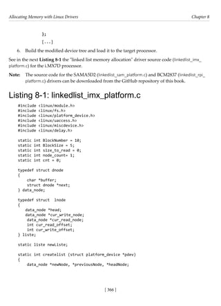 Allocating Memory with Linux Drivers Chapter 8
[ 366 ]
};
[...]
6. Build the modified device tree and load it to the target processor.
See in the next Listing 8-1 the "linked list memory allocation" driver source code (linkedlist_imx_
platform.c) for the i.MX7D processor.
Note: The source code for the SAMA5D2 (linkedlist_sam_platform.c) and BCM2837 (linkedlist_rpi_
platform.c) drivers can be downloaded from the GitHub repository of this book.
Listing 8-1: linkedlist_imx_platform.c
#include <linux/module.h>
#include <linux/fs.h>
#include <linux/platform_device.h>
#include <linux/uaccess.h>
#include <linux/miscdevice.h>
#include <linux/delay.h>
static int BlockNumber = 10;
static int BlockSize = 5;
static int size_to_read = 0;
static int node_count= 1;
static int cnt = 0;
typedef struct dnode
{
char *buffer;
struct dnode *next;
} data_node;
typedef struct lnode
{
data_node *head;
data_node *cur_write_node;
data_node *cur_read_node;
int cur_read_offset;
int cur_write_offset;
} liste;
static liste newListe;
static int createlist (struct platform_device *pdev)
{
data_node *newNode, *previousNode, *headNode;
 