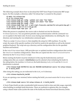 Building the System Chapter 1
[ 34 ]
The following example shows how to download the NXP Yocto Project Community BSP recipe
layers. For this example, a directory called "fsl-release-bsp" is created for the project:
~$ mkdir fsl-release-bsp
~$ cd fsl-release-bsp/
~/fsl-release-bsp$ git config --global user.name "Your Name"
~/fsl-release-bsp$ git config --global user.email "Your Email"
~/fsl-release-bsp$ git config --list
~/fsl-release-bsp$ repo init -u git://git.freescale.com/imx/fsl-arm-yocto-bsp.git 
-b imx-morty -m imx-4.9.11-1.0.0_ga.xml
~/fsl-release-bsp$ repo sync -j4
When this process is completed, the source code is checked out into the directory
fsl-release-bsp/sources. You can perform periodic repo synchronization with the command repo
sync to update to the latest code. If errors occur during repo initialization, try deleting the .repo
directory and running the repo initialization command again.
There is a script, fsl-setup-release.sh, that simplifies the setup for i.MX machines. To use the
script, the name of the specific machine to be built for needs to be specified as well as the desired
graphical backend. The script sets up a directory and the configuration files for the specified
machine and backend.
In the meta-fsl-bsp-release layer, i.MX provides new or updated machine configurations that overlay
the meta-fsl-arm machine configurations. These files are copied into the meta-fsl-arm/conf/machine
directory by the fsl-setup-release.sh script.
Before starting the build it must be initialized. In this step the build directory and local
configuration files are created. A distribution must be selected when initializing the build. In
the setting below the machine imx7dsabresd, the build directory build_imx7d and the fsl-imx-x11
distribution is selected:
~/fsl-release-bsp$ DISTRO=fsl-imx-x11 MACHINE=imx7dsabresd source fsl-setup-release.
sh -b build_imx7d
After doing this setting you are redirected to the build_imx7d directory:
~/fsl-release-bsp/build_imx7d$
If you are opening a new terminal, before starting the build, you must source the fsl-setup-release.sh
script:
~/fsl-release-bsp$ source fsl-setup-release.sh -b build_imx7d/
A Yocto Project build can take considerable build resources both in time and disk usage, especially
when building in multiple build directories. There are methods to optimize this, for example,
using a shared sstate cache (caches the state of the build) and shared download directory (holds
 