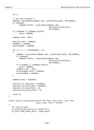 [ 367 ]
Chapter 8 Allocating Memory with Linux Drivers
[ 367 ]
int i;
/* new node creation */
newNode = devm_kmalloc(&pdev->dev, sizeof(data_node), GFP_KERNEL);
if (newNode)
newNode->buffer = devm_kmalloc(&pdev->dev,
BlockSize*sizeof(char),
GFP_KERNEL);
if (!newNode || !newNode->buffer)
return -ENOMEM;
newNode->next = NULL;
newListe.head = newNode;
headNode = newNode;
previousNode = newNode;
for (i = 1; i < BlockNumber; i++)
{
newNode = devm_kmalloc(&pdev->dev, sizeof(data_node), GFP_KERNEL);
if (newNode)
newNode->buffer = devm_kmalloc(&pdev->dev,
BlockSize*sizeof(char),
GFP_KERNEL);
if (!newNode || !newNode->buffer)
return -ENOMEM;
newNode->next = NULL;
previousNode->next = newNode;
previousNode = newNode;
}
newNode->next = headNode;
newListe.cur_read_node = headNode;
newListe.cur_write_node = headNode;
newListe.cur_read_offset = 0;
newListe.cur_write_offset = 0;
return 0;
}
static ssize_t my_dev_write(struct file *file, const char __user *buf,
size_t size, loff_t *offset)
{
int size_to_copy;
pr_info("my_dev_write() is called.n");
pr_info("node_number_%dn", node_count);
 