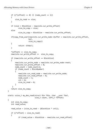 Allocating Memory with Linux Drivers Chapter 8
[ 368 ]
if ((*(offset) == 0) || (node_count == 1))
{
size_to_read += size;
}
if (size < BlockSize - newListe.cur_write_offset)
		 size_to_copy = size;
else
		 size_to_copy = BlockSize - newListe.cur_write_offset;
if(copy_from_user(newListe.cur_write_node->buffer + newListe.cur_write_offset,
buf,
size_to_copy))
{
		 return -EFAULT;
}
*(offset) += size_to_copy;
newListe.cur_write_offset += size_to_copy;
if (newListe.cur_write_offset == BlockSize)
{
newListe.cur_write_node = newListe.cur_write_node->next;
newListe.cur_write_offset = 0;
node_count = node_count+1;
if (node_count > BlockNumber)
{
newListe.cur_read_node = newListe.cur_write_node;
newListe.cur_read_offset = 0;
		 node_count = 1;
		 cnt = 0;
		 size_to_read = 0;
}
}
return size_to_copy;
}
static ssize_t my_dev_read(struct file *file, char __user *buf,
size_t count, loff_t *offset)
{
int size_to_copy;
int read_value;
read_value = (size_to_read - (BlockSize * cnt));
if ((*offset) < size_to_read)
{
		 if (read_value < BlockSize - newListe.cur_read_offset)
 