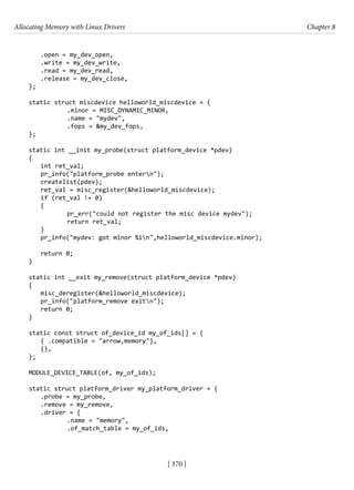 Allocating Memory with Linux Drivers Chapter 8
[ 370 ]
.open = my_dev_open,
.write = my_dev_write,
.read = my_dev_read,
.release = my_dev_close,
};
static struct miscdevice helloworld_miscdevice = {
		 .minor = MISC_DYNAMIC_MINOR,
		 .name = "mydev",
		 .fops = &my_dev_fops,
};
static int __init my_probe(struct platform_device *pdev)
{
int ret_val;
pr_info("platform_probe entern");
createlist(pdev);
ret_val = misc_register(&helloworld_miscdevice);
if (ret_val != 0)
{
		 pr_err("could not register the misc device mydev");
		 return ret_val;
}
pr_info("mydev: got minor %in",helloworld_miscdevice.minor);
return 0;
}
static int __exit my_remove(struct platform_device *pdev)
{
misc_deregister(&helloworld_miscdevice);
pr_info("platform_remove exitn");
return 0;
}
static const struct of_device_id my_of_ids[] = {
{ .compatible = "arrow,memory"},
{},
};
MODULE_DEVICE_TABLE(of, my_of_ids);
static struct platform_driver my_platform_driver = {
.probe = my_probe,
.remove = my_remove,
.driver = {
		 .name = "memory",
		 .of_match_table = my_of_ids,
 