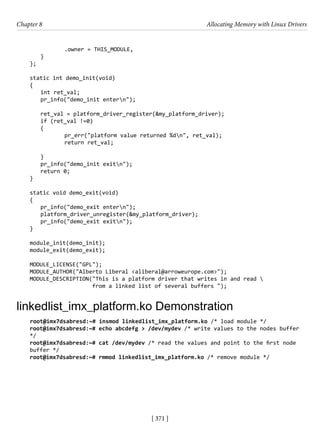 [ 371 ]
Chapter 8 Allocating Memory with Linux Drivers
[ 371 ]
		 .owner = THIS_MODULE,
}
};
static int demo_init(void)
{
int ret_val;
pr_info("demo_init entern");
ret_val = platform_driver_register(&my_platform_driver);
if (ret_val !=0)
{
		 pr_err("platform value returned %dn", ret_val);
		 return ret_val;
}
pr_info("demo_init exitn");
return 0;
}
static void demo_exit(void)
{
pr_info("demo_exit entern");
platform_driver_unregister(&my_platform_driver);
pr_info("demo_exit exitn");
}
module_init(demo_init);
module_exit(demo_exit);
MODULE_LICENSE("GPL");
MODULE_AUTHOR("Alberto Liberal <aliberal@arroweurope.com>");
MODULE_DESCRIPTION("This is a platform driver that writes in and read 
from a linked list of several buffers ");
linkedlist_imx_platform.ko Demonstration
root@imx7dsabresd:~# insmod linkedlist_imx_platform.ko /* load module */
root@imx7dsabresd:~# echo abcdefg > /dev/mydev /* write values to the nodes buffer
*/
root@imx7dsabresd:~# cat /dev/mydev /* read the values and point to the first node
buffer */
root@imx7dsabresd:~# rmmod linkedlist_imx_platform.ko /* remove module */
 