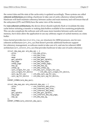 Linux DMA in Device Drivers Chapter 9
[ 374 ]
the correct data and the state of the cache entry is updated accordingly. These systems are called
coherent architectures providing a hardware to take care of cache coherency related problem.
Hardware will itself maintain coherency between caches and main memory and will ensure that all
the subsystem (CPU and DMA) have the same view of the memory.
For non-coherent architectures, the device driver should explicitly flush or invalidate the data
cache before initiating a transfer or making data buffers available to bus mastering peripherals.
This can also complicate the software and will cause more transfers between cache and main
memory, but it does allow the application to use any arbitrary region of cached memory as a data
buffer.
Linux kernel provides two struct dma_map_ops structures for ARM processors, one for non-
coherent architectures (arm_dma_ops) that doesn’t provide additional hardware support
for coherency management, so software needs to take care of it, and one for coherent ARM
architecture (arm_coherent_dma_ops) that provides hardware to take care of cache coherency:
struct dma_map_ops arm_dma_ops = {
.alloc			 = arm_dma_alloc,
.free			 = arm_dma_free,
.mmap			 = arm_dma_mmap,
.get_sgtable		 = arm_dma_get_sgtable,
.map_page		 = arm_dma_map_page,
.unmap_page		 = arm_dma_unmap_page,
.map_sg			 = arm_dma_map_sg,
.unmap_sg		 = arm_dma_unmap_sg,
.sync_single_for_cpu = arm_dma_sync_single_for_cpu,
.sync_single_for_device = arm_dma_sync_single_for_device,
.sync_sg_for_cpu = arm_dma_sync_sg_for_cpu,
.sync_sg_for_device = arm_dma_sync_sg_for_device,
};
EXPORT_SYMBOL(arm_dma_ops);
struct dma_map_ops arm_coherent_dma_ops = {
.alloc			 = arm_coherent_dma_alloc,
.free			 = arm_coherent_dma_free,
.mmap			 = arm_coherent_dma_mmap,
.get_sgtable		 = arm_dma_get_sgtable,
.map_page		 = arm_coherent_dma_map_page,
.map_sg			 = arm_dma_map_sg,
};
EXPORT_SYMBOL(arm_coherent_dma_ops);
 