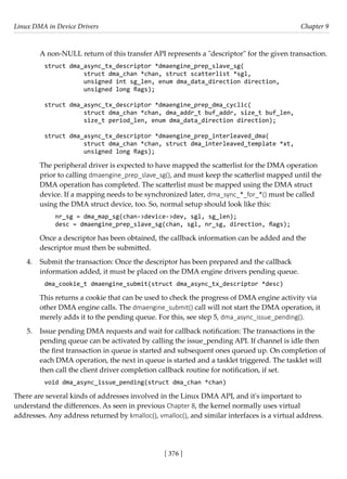 Linux DMA in Device Drivers Chapter 9
[ 376 ]
A non-NULL return of this transfer API represents a "descriptor" for the given transaction.
struct dma_async_tx_descriptor *dmaengine_prep_slave_sg(
struct dma_chan *chan, struct scatterlist *sgl,
unsigned int sg_len, enum dma_data_direction direction,
unsigned long flags);
struct dma_async_tx_descriptor *dmaengine_prep_dma_cyclic(
struct dma_chan *chan, dma_addr_t buf_addr, size_t buf_len,
size_t period_len, enum dma_data_direction direction);
struct dma_async_tx_descriptor *dmaengine_prep_interleaved_dma(
struct dma_chan *chan, struct dma_interleaved_template *xt,
unsigned long flags);
The peripheral driver is expected to have mapped the scatterlist for the DMA operation
prior to calling dmaengine_prep_slave_sg(), and must keep the scatterlist mapped until the
DMA operation has completed. The scatterlist must be mapped using the DMA struct
device. If a mapping needs to be synchronized later, dma_sync_*_for_*() must be called
using the DMA struct device, too. So, normal setup should look like this:
nr_sg = dma_map_sg(chan->device->dev, sgl, sg_len);
desc = dmaengine_prep_slave_sg(chan, sgl, nr_sg, direction, flags);
Once a descriptor has been obtained, the callback information can be added and the
descriptor must then be submitted.
4. Submit the transaction: Once the descriptor has been prepared and the callback
information added, it must be placed on the DMA engine drivers pending queue.
dma_cookie_t dmaengine_submit(struct dma_async_tx_descriptor *desc)
This returns a cookie that can be used to check the progress of DMA engine activity via
other DMA engine calls. The dmaengine_submit() call will not start the DMA operation, it
merely adds it to the pending queue. For this, see step 5, dma_async_issue_pending().
5. Issue pending DMA requests and wait for callback notification: The transactions in the
pending queue can be activated by calling the issue_pending API. If channel is idle then
the first transaction in queue is started and subsequent ones queued up. On completion of
each DMA operation, the next in queue is started and a tasklet triggered. The tasklet will
then call the client driver completion callback routine for notification, if set.
void dma_async_issue_pending(struct dma_chan *chan)
There are several kinds of addresses involved in the Linux DMA API, and it's important to
understand the differences. As seen in previous Chapter 8, the kernel normally uses virtual
addresses. Any address returned by kmalloc(), vmalloc(), and similar interfaces is a virtual address.
 