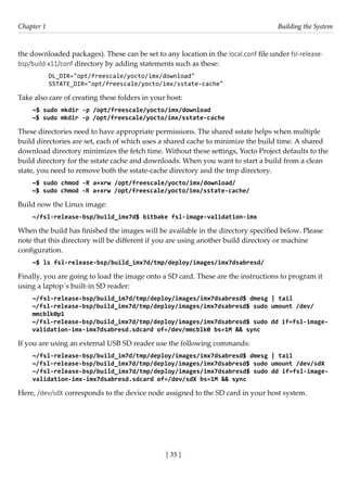 [ 35 ]
Chapter 1 Building the System
[ 35 ]
the downloaded packages). These can be set to any location in the local.conf file under fsl-release-
bsp/build-x11/conf directory by adding statements such as these:
DL_DIR="opt/freescale/yocto/imx/download"
SSTATE_DIR="opt/freescale/yocto/imx/sstate-cache"
Take also care of creating these folders in your host:
~$ sudo mkdir -p /opt/freescale/yocto/imx/download
~$ sudo mkdir -p /opt/freescale/yocto/imx/sstate-cache
These directories need to have appropriate permissions. The shared sstate helps when multiple
build directories are set, each of which uses a shared cache to minimize the build time. A shared
download directory minimizes the fetch time. Without these settings, Yocto Project defaults to the
build directory for the sstate cache and downloads. When you want to start a build from a clean
state, you need to remove both the sstate-cache directory and the tmp directory.
~$ sudo chmod -R a+xrw /opt/freescale/yocto/imx/download/
~$ sudo chmod -R a+xrw /opt/freescale/yocto/imx/sstate-cache/
Build now the Linux image:
~/fsl-release-bsp/build_imx7d$ bitbake fsl-image-validation-imx
When the build has finished the images will be available in the directory specified below. Please
note that this directory will be different if you are using another build directory or machine
configuration.
~$ ls fsl-release-bsp/build_imx7d/tmp/deploy/images/imx7dsabresd/
Finally, you are going to load the image onto a SD card. These are the instructions to program it
using a laptop´s built-in SD reader:
~/fsl-release-bsp/build_im7d/tmp/deploy/images/imx7dsabresd$ dmesg | tail
~/fsl-release-bsp/build_imx7d/tmp/deploy/images/imx7dsabresd$ sudo umount /dev/
mmcblk0p1
~/fsl-release-bsp/build_imx7d/tmp/deploy/images/imx7dsabresd$ sudo dd if=fsl-image-
validation-imx-imx7dsabresd.sdcard of=/dev/mmcblk0 bs=1M && sync
If you are using an external USB SD reader use the following commands:
~/fsl-release-bsp/build_im7d/tmp/deploy/images/imx7dsabresd$ dmesg | tail
~/fsl-release-bsp/build_imx7d/tmp/deploy/images/imx7dsabresd$ sudo umount /dev/sdX
~/fsl-release-bsp/build_imx7d/tmp/deploy/images/imx7dsabresd$ sudo dd if=fsl-image-
validation-imx-imx7dsabresd.sdcard of=/dev/sdX bs=1M && sync
Here, /dev/sdX corresponds to the device node assigned to the SD card in your host system.
 