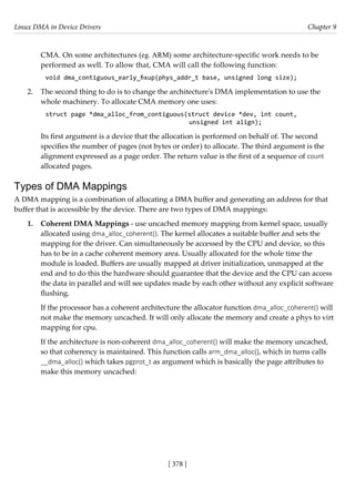 Linux DMA in Device Drivers Chapter 9
[ 378 ]
CMA. On some architectures (eg. ARM) some architecture-specific work needs to be
performed as well. To allow that, CMA will call the following function:
void dma_contiguous_early_fixup(phys_addr_t base, unsigned long size);
2. The second thing to do is to change the architecture's DMA implementation to use the
whole machinery. To allocate CMA memory one uses:
struct page *dma_alloc_from_contiguous(struct device *dev, int count,
unsigned int align);
Its first argument is a device that the allocation is performed on behalf of. The second
specifies the number of pages (not bytes or order) to allocate. The third argument is the
alignment expressed as a page order. The return value is the first of a sequence of count
allocated pages.
Types of DMA Mappings
A DMA mapping is a combination of allocating a DMA buffer and generating an address for that
buffer that is accessible by the device. There are two types of DMA mappings:
1. Coherent DMA Mappings - use uncached memory mapping from kernel space, usually
allocated using dma_alloc_coherent(). The kernel allocates a suitable buffer and sets the
mapping for the driver. Can simultaneously be accessed by the CPU and device, so this
has to be in a cache coherent memory area. Usually allocated for the whole time the
module is loaded. Buffers are usually mapped at driver initialization, unmapped at the
end and to do this the hardware should guarantee that the device and the CPU can access
the data in parallel and will see updates made by each other without any explicit software
flushing.
If the processor has a coherent architecture the allocator function dma_alloc_coherent() will
not make the memory uncached. It will only allocate the memory and create a phys to virt
mapping for cpu.
If the architecture is non-coherent dma_alloc_coherent() will make the memory uncached,
so that coherency is maintained. This function calls arm_dma_alloc(), which in turns calls
__dma_alloc() which takes pgprot_t as argument which is basically the page attributes to
make this memory uncached:
 