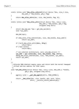 [ 379 ]
Chapter 9 Linux DMA in Device Drivers
[ 379 ]
static inline void *dma_alloc_coherent(struct device *dev, size_t size,
		 dma_addr_t *dma_handle, gfp_t flag)
{
return dma_alloc_attrs(dev, size, dma_handle, flag, 0);
}
static inline void *dma_alloc_attrs(struct device *dev, size_t size,
				 dma_addr_t *dma_handle, gfp_t flag,
				 unsigned long attrs)
{
struct dma_map_ops *ops = get_dma_ops(dev);
void *cpu_addr;
BUG_ON(!ops);
if (dma_alloc_from_coherent(dev, size, dma_handle, &cpu_addr))
		 return cpu_addr;
if (!arch_dma_alloc_attrs(&dev, &flag))
		 return NULL;
if (!ops->alloc)
		 return NULL;
/* non-coherent architecture, calls arm_dma_alloc() */
cpu_addr = ops->alloc(dev, size, dma_handle, flag, attrs);
debug_dma_alloc_coherent(dev, size, *dma_handle, cpu_addr);
return cpu_addr;
}
/*
* Allocate DMA-coherent memory space and return both the kernel remapped
* virtual and bus address for that space.
*/
void *arm_dma_alloc(struct device *dev, size_t size, dma_addr_t *handle,
		 gfp_t gfp, unsigned long attrs)
{
pgprot_t prot = __get_dma_pgprot(attrs, PAGE_KERNEL);
return __dma_alloc(dev, size, handle, gfp, prot, false,
			 attrs, __builtin_return_address(0));
}
 