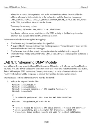 Linux DMA in Device Drivers Chapter 9
[ 382 ]
where dev is a struct device pointer, addr is the pointer that contains the virtual buffer
address allocated with kmalloc(), size is the buffer size, and the direction choices are:
DMA_BIDIRECTIONAL, DMA_TO_DEVICE or DMA_FROM_DEVICE. The dma_handle
is the DMA bus address returned for the device.
To unmap the memory region:
dma_unmap_single(dev, dma_handle, size, direction);
You should call dma_unmap_single() when the DMA activity is finished, e.g., from the
interrupt that indicated that the DMA transfer is done.
These are the rules for streaming DMA mapping:
• A buffer can only be used in the direction specified.
• A mapped buffer belongs to the device, not the processor. The device driver must keep its
hands off the buffer until it is unmapped.
• A buffer used to send data to a device must contain the data before it is mapped.
• The buffer must not be unmapped while DMA is still active, or serious system instability is
guaranteed.
LAB 9.1: "streaming DMA" Module
You will now develop your first kernel DMA module. This driver will allocate two kernel buffers,
wbuf and rbuf. The driver will receive characters from user space and store them in the wbuf buffer,
then it will set up a DMA transaction (memory to memory) to copy values from wbuf to rbuf.
Finally, both buffers will be compared to check if they contain the same values or not.
The main code sections of the driver will now be described:
1. Include the required header files:
#include <linux/module.h>
#include <linux/uaccess.h>
#include <linux/dma-mapping.h> /* DMA mapping functions */
#include <linux/fs.h>
/*
* To enumerate peripheral types. Used for NXP SDMA controller.
*/
#include <linux/platform_data/dma-imx.h>
/*
* Functions needed to allocate a DMA slave channel, set slave and controller
* specific parameters, get a descriptor for transaction, submit the
* transaction, issue pending requests and wait for callback notification
 