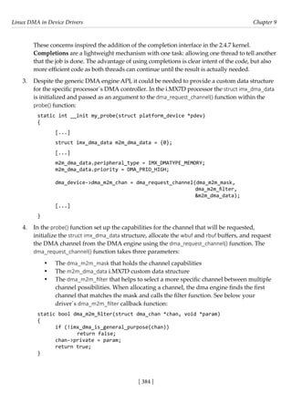 Linux DMA in Device Drivers Chapter 9
[ 384 ]
These concerns inspired the addition of the completion interface in the 2.4.7 kernel.
Completions are a lightweight mechanism with one task: allowing one thread to tell another
that the job is done. The advantage of using completions is clear intent of the code, but also
more efficient code as both threads can continue until the result is actually needed.
3. Despite the generic DMA engine API, it could be needed to provide a custom data structure
for the specific processor´s DMA controller. In the i.MX7D processor the struct imx_dma_data
is initialized and passed as an argument to the dma_request_channel() function within the
probe() function:
static int __init my_probe(struct platform_device *pdev)
{
[...]
struct imx_dma_data m2m_dma_data = {0};
[...]
m2m_dma_data.peripheral_type = IMX_DMATYPE_MEMORY;
m2m_dma_data.priority = DMA_PRIO_HIGH;
dma_device->dma_m2m_chan = dma_request_channel(dma_m2m_mask,
dma_m2m_filter,
							 &m2m_dma_data);
[...]
}
4. In the probe() function set up the capabilities for the channel that will be requested,
initialize the struct imx_dma_data structure, allocate the wbuf and rbuf buffers, and request
the DMA channel from the DMA engine using the dma_request_channel() function. The
dma_request_channel() function takes three parameters:
• The dma_m2m_mask that holds the channel capabilities
• The m2m_dma_data i.MX7D custom data structure
• The dma_m2m_filter that helps to select a more specific channel between multiple
channel possibilities. When allocating a channel, the dma engine finds the first
channel that matches the mask and calls the filter function. See below your
driver´s dma_m2m_filter callback function:
static bool dma_m2m_filter(struct dma_chan *chan, void *param)
{
if (!imx_dma_is_general_purpose(chan))
		 return false;
chan->private = param;
return true;
}
 