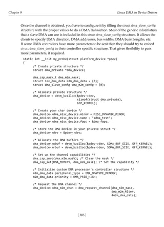 [ 385 ]
Chapter 9 Linux DMA in Device Drivers
[ 385 ]
Once the channel is obtained, you have to configure it by filling the struct dma_slave_config
structure with the proper values to do a DMA transaction. Most of the generic information
that a slave DMA can use is included in this struct dma_slave_config structure. It allows the
clients to specify DMA direction, DMA addresses, bus widths, DMA burst lengths, etc.
If some DMA controllers have more parameters to be sent then they should try to embed
struct dma_slave_config in their controller specific structure. That gives flexibility to pass
more parameters, if required.
static int __init my_probe(struct platform_device *pdev)
{
/* Create private structure */
struct dma_private *dma_device;
dma_cap_mask_t dma_m2m_mask;
struct imx_dma_data m2m_dma_data = {0};
struct dma_slave_config dma_m2m_config = {0};
		
		 /* Allocate private structure */
dma_device = devm_kzalloc(&pdev->dev,
sizeof(struct dma_private),
GFP_KERNEL);
/* Create your char device */
dma_device->dma_misc_device.minor = MISC_DYNAMIC_MINOR;
dma_device->dma_misc_device.name = "sdma_test";
dma_device->dma_misc_device.fops = &dma_fops;
/* store the DMA device in your private struct */
dma_device->dev = &pdev->dev;
/* Allocate the DMA buffers */
dma_device->wbuf = devm_kzalloc(&pdev->dev, SDMA_BUF_SIZE, GFP_KERNEL);
dma_device->rbuf = devm_kzalloc(&pdev->dev, SDMA_BUF_SIZE, GFP_KERNEL);
/* Set up the channel capabilities */
dma_cap_zero(dma_m2m_mask); /* Clear the mask */
dma_cap_set(DMA_MEMCPY, dma_m2m_mask); /* Set the capability */
/* Initialize custom DMA processor´s controller structure */
m2m_dma_data.peripheral_type = IMX_DMATYPE_MEMORY;
m2m_dma_data.priority = DMA_PRIO_HIGH;
/* Request the DMA channel */
dma_device->dma_m2m_chan = dma_request_channel(dma_m2m_mask,
dma_m2m_filter,
							 &m2m_dma_data);
 