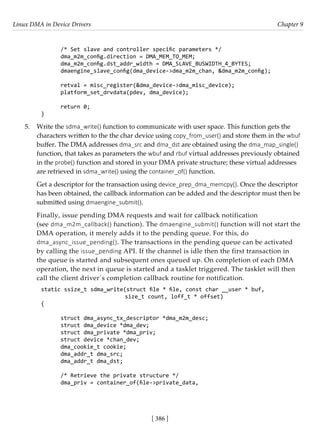Linux DMA in Device Drivers Chapter 9
[ 386 ]
/* Set slave and controller specific parameters */
dma_m2m_config.direction = DMA_MEM_TO_MEM;
dma_m2m_config.dst_addr_width = DMA_SLAVE_BUSWIDTH_4_BYTES;
dmaengine_slave_config(dma_device->dma_m2m_chan, &dma_m2m_config);
retval = misc_register(&dma_device->dma_misc_device);
platform_set_drvdata(pdev, dma_device);
return 0;
}
5. Write the sdma_write() function to communicate with user space. This function gets the
characters written to the the char device using copy_from_user() and store them in the wbuf
buffer. The DMA addresses dma_src and dma_dst are obtained using the dma_map_single()
function, that takes as parameters the wbuf and rbuf virtual addresses previously obtained
in the probe() function and stored in your DMA private structure; these virtual addresses
are retrieved in sdma_write() using the container_of() function.
Get a descriptor for the transaction using device_prep_dma_memcpy(). Once the descriptor
has been obtained, the callback information can be added and the descriptor must then be
submitted using dmaengine_submit().
Finally, issue pending DMA requests and wait for callback notification
(see dma_m2m_callback() function). The dmaengine_submit() function will not start the
DMA operation, it merely adds it to the pending queue. For this, do
dma_async_issue_pending(). The transactions in the pending queue can be activated
by calling the issue_pending API. If the channel is idle then the first transaction in
the queue is started and subsequent ones queued up. On completion of each DMA
operation, the next in queue is started and a tasklet triggered. The tasklet will then
call the client driver´s completion callback routine for notification.
static ssize_t sdma_write(struct file * file, const char __user * buf,
			 size_t count, loff_t * offset)
{
struct dma_async_tx_descriptor *dma_m2m_desc;
struct dma_device *dma_dev;
struct dma_private *dma_priv;
struct device *chan_dev;
dma_cookie_t cookie;
dma_addr_t dma_src;
dma_addr_t dma_dst;
/* Retrieve the private structure */
dma_priv = container_of(file->private_data,
 