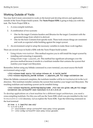 Building the System Chapter 1
[ 36 ]
Working Outside of Yocto
You may find it more convenient to work on the kernel and develop drivers and applications
outside of the Yocto Project build system. The Yocto Project SDK is going to help you with this
task. The Yocto Project SDK is:
1. A cross-compile toolchain.
2. A combination of two sysroots:
• One for the target: Contains headers and libraries for the target. Consistent with the
generated image from which it is derived.
• One for the host: Contains host specific tools. These tools ensure things are consistent
and work as expected while building against the target sysroot.
3. An environment script to setup the necessary variables to make these work together.
There are several ways to build a SDK with the Yocto Project build system:
• Using bitbake meta-toolchain. This method requires you to still install the target sysroot by
installing and extracting it separately.
• Using bitbake image -c populate_sdk. This method has significant advantages over the
previous method because it results in a toolchain installer that contains the sysroot that
matches your target root filesystem.
Remember, before using any bitbake command in a new terminal, you must source the build
environment setup script:
~/fsl-release-bsp$ source fsl-setup-release.sh -b build_imx7d/
~/fsl-release-bsp/build_imx7d$ bitbake -c populate_sdk fsl-image-validation-imx
When the bitbake command completes, the toolchain installer will be in tmp/deploy/sdk in the build
directory. This toolchain installer contains the sysroot that matches your target root filesystem. The
resulting toolchain and matching sysroot can be installed doing:
~/fsl-release-bsp/build_imx7d/tmp/deploy/sdk$ ./fsl-imx-x11-glibc-x86_64-fsl-image-
validation-imx-cortexa7hf-neon-toolchain-4.9.11-1.0.0.sh
To develop applications on a host machine for a different target architecture, you need a
cross-compiling toolchain. For this you will use the Yocto SDK which was pre-installed in the /opt/
fsl-imx-x11/4.9.11-1.0.0/ directory. Let us explore the Yocto SDK. Type the following command on
the host terminal:
~$ tree -L 3 /opt/fsl-imx-x11/
└── 4.9.11-1.0.0
├── environment-setup-cortexa7hf-neon-poky-linux-gnueabi
├── site-config-cortexa7hf-neon-poky-linux-gnueabi
 