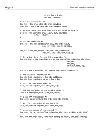 [ 387 ]
Chapter 9 Linux DMA in Device Drivers
[ 387 ]
				 struct dma_private,
dma_misc_device);
/* Get the channel dev */
dma_dev = dma_priv->dma_m2m_chan->device;
chan_dev = dma_priv->dma_m2m_chan->device->dev;
/* Receive characters from user space and store in wbuf */
if(copy_from_user(dma_priv->wbuf, buf, count)){
			 return -EFAULT;
}
/* Get DMA addresses */
dma_src = dma_map_single(chan_dev, dma_priv->wbuf,
				 SDMA_BUF_SIZE, DMA_TO_DEVICE);
dma_dst = dma_map_single(chan_dev, dma_priv->rbuf,
				 SDMA_BUF_SIZE, DMA_FROM_DEVICE);
/* Get a descriptor for the DMA transaction */
dma_m2m_desc = dma_dev->device_prep_dma_memcpy(dma_priv->dma_m2m_chan,
dma_dst,
dma_src,
SDMA_BUF_SIZE, 0);
dev_info(dma_priv->dev, "successful descriptor obtained");
/* Add callback information */
dma_m2m_desc->callback = dma_m2m_callback;
dma_m2m_desc->callback_param = dma_priv;
/* Init the completion event */
init_completion(&dma_priv->dma_m2m_ok);
/* Add DMA operation to the pending queue */
cookie = dmaengine_submit(dma_m2m_desc);
/* Issue DMA transaction */
dma_async_issue_pending(dma_priv->dma_m2m_chan);
/* Wait for completion of the event */
wait_for_completion(&dma_priv->dma_m2m_ok);
/* check the status of the channel */
dma_async_is_tx_complete(dma_priv->dma_m2m_chan, cookie, NULL, NULL);
dev_info(dma_priv->dev, "The rbuf string is %sn", dma_priv->rbuf);
 