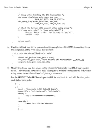 Linux DMA in Device Drivers Chapter 9
[ 388 ]
/* Unmap after finishing the DMA transaction */
dma_unmap_single(dma_priv->dev, dma_src,
			 SDMA_BUF_SIZE, DMA_TO_DEVICE);
dma_unmap_single(dma_priv->dev, dma_dst,
			 SDMA_BUF_SIZE, DMA_TO_DEVICE);
/* Check the buffers (CPU access) after doing unmap */
if (*(dma_priv->rbuf) != *(dma_priv->wbuf)) {
		 dev_err(dma_priv->dev, "buffer copy failed!n");
		 return -EINVAL;
}
return count;
}
6. Create a callback function to inform about the completion of the DMA transaction. Signal
the completion of the event inside this function:
static void dma_m2m_callback(void *data)
{
struct dma_private *dma_priv = data;
dev_info(dma_priv->dev, "%sn finished DMA transaction" ,__func__);
complete(&dma_priv->dma_m2m_ok);
}
7. Modify the device tree files under arch/arm/boot/dts/ to include your DT driver´s device
nodes. There must be a DT device node´s compatible property identical to the compatible
string stored in one of the driver´s of_device_id structures.
For the MCIMX7D-SABRE Board open the DT file imx7d-sdb.dts and add the sdma_m2m
node below the / node:
[...]
/ {
model = "Freescale i.MX7 SabreSD Board";
compatible = "fsl,imx7d-sdb", "fsl,imx7d";
memory {
		 reg = <0x80000000 0x80000000>;
};
sdma_m2m {
compatible ="arrow,sdma_m2m";
};
[...]
 