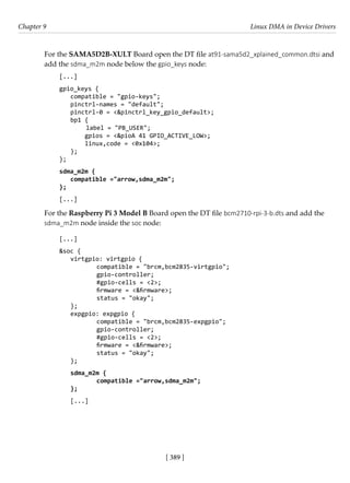 [ 389 ]
Chapter 9 Linux DMA in Device Drivers
[ 389 ]
For the SAMA5D2B-XULT Board open the DT file at91-sama5d2_xplained_common.dtsi and
add the sdma_m2m node below the gpio_keys node:
[...]
gpio_keys {
compatible = "gpio-keys";
pinctrl-names = "default";
pinctrl-0 = <&pinctrl_key_gpio_default>;
bp1 {
label = "PB_USER";
gpios = <&pioA 41 GPIO_ACTIVE_LOW>;
linux,code = <0x104>;
};
};
sdma_m2m {
compatible ="arrow,sdma_m2m";
};
[...]
For the Raspberry Pi 3 Model B Board open the DT file bcm2710-rpi-3-b.dts and add the
sdma_m2m node inside the soc node:
[...]
&soc {
virtgpio: virtgpio {
		 compatible = "brcm,bcm2835-virtgpio";
		 gpio-controller;
		 #gpio-cells = <2>;
		 firmware = <&firmware>;
		 status = "okay";
};
expgpio: expgpio {
		 compatible = "brcm,bcm2835-expgpio";
		 gpio-controller;
		 #gpio-cells = <2>;
		 firmware = <&firmware>;
		 status = "okay";
};
sdma_m2m {
compatible ="arrow,sdma_m2m";
};
[...]
 