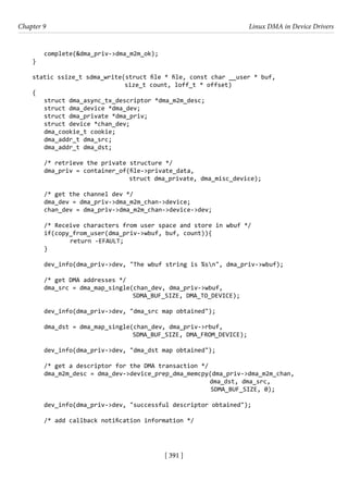 [ 391 ]
Chapter 9 Linux DMA in Device Drivers
[ 391 ]
complete(&dma_priv->dma_m2m_ok);
}
static ssize_t sdma_write(struct file * file, const char __user * buf,
			 size_t count, loff_t * offset)
{
struct dma_async_tx_descriptor *dma_m2m_desc;
struct dma_device *dma_dev;
struct dma_private *dma_priv;
struct device *chan_dev;
dma_cookie_t cookie;
dma_addr_t dma_src;
dma_addr_t dma_dst;
/* retrieve the private structure */
dma_priv = container_of(file->private_data,
				 struct dma_private, dma_misc_device);
/* get the channel dev */
dma_dev = dma_priv->dma_m2m_chan->device;
chan_dev = dma_priv->dma_m2m_chan->device->dev;
/* Receive characters from user space and store in wbuf */
if(copy_from_user(dma_priv->wbuf, buf, count)){
		 return -EFAULT;
}
dev_info(dma_priv->dev, "The wbuf string is %sn", dma_priv->wbuf);
/* get DMA addresses */
dma_src = dma_map_single(chan_dev, dma_priv->wbuf,
				 SDMA_BUF_SIZE, DMA_TO_DEVICE);
dev_info(dma_priv->dev, "dma_src map obtained");
dma_dst = dma_map_single(chan_dev, dma_priv->rbuf,
				 SDMA_BUF_SIZE, DMA_FROM_DEVICE);
dev_info(dma_priv->dev, "dma_dst map obtained");
/* get a descriptor for the DMA transaction */
dma_m2m_desc = dma_dev->device_prep_dma_memcpy(dma_priv->dma_m2m_chan,
dma_dst, dma_src,
SDMA_BUF_SIZE, 0);
dev_info(dma_priv->dev, "successful descriptor obtained");
/* add callback notification information */
 