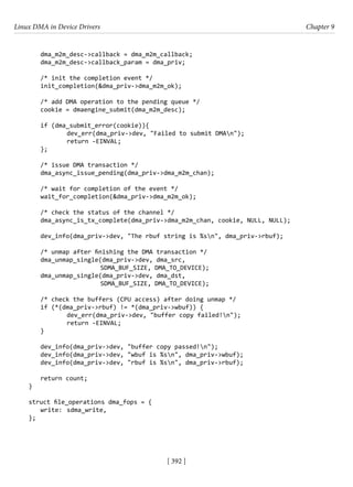 Linux DMA in Device Drivers Chapter 9
[ 392 ]
dma_m2m_desc->callback = dma_m2m_callback;
dma_m2m_desc->callback_param = dma_priv;
/* init the completion event */
init_completion(&dma_priv->dma_m2m_ok);
/* add DMA operation to the pending queue */
cookie = dmaengine_submit(dma_m2m_desc);
if (dma_submit_error(cookie)){
		 dev_err(dma_priv->dev, "Failed to submit DMAn");
		 return -EINVAL;
};
/* issue DMA transaction */
dma_async_issue_pending(dma_priv->dma_m2m_chan);
/* wait for completion of the event */
wait_for_completion(&dma_priv->dma_m2m_ok);
/* check the status of the channel */
dma_async_is_tx_complete(dma_priv->dma_m2m_chan, cookie, NULL, NULL);
dev_info(dma_priv->dev, "The rbuf string is %sn", dma_priv->rbuf);
/* unmap after finishing the DMA transaction */
dma_unmap_single(dma_priv->dev, dma_src,
			 SDMA_BUF_SIZE, DMA_TO_DEVICE);
dma_unmap_single(dma_priv->dev, dma_dst,
			 SDMA_BUF_SIZE, DMA_TO_DEVICE);
/* check the buffers (CPU access) after doing unmap */
if (*(dma_priv->rbuf) != *(dma_priv->wbuf)) {
		 dev_err(dma_priv->dev, "buffer copy failed!n");
		 return -EINVAL;
}
dev_info(dma_priv->dev, "buffer copy passed!n");
dev_info(dma_priv->dev, "wbuf is %sn", dma_priv->wbuf);
dev_info(dma_priv->dev, "rbuf is %sn", dma_priv->rbuf);
return count;
}
struct file_operations dma_fops = {
write: sdma_write,
};
 