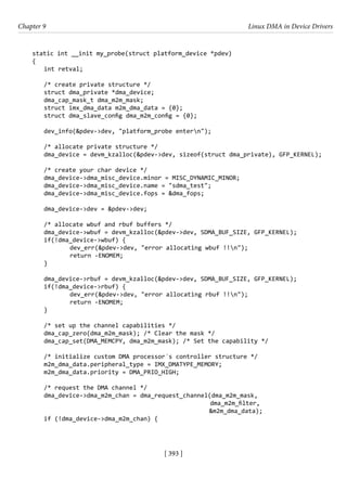 [ 393 ]
Chapter 9 Linux DMA in Device Drivers
[ 393 ]
static int __init my_probe(struct platform_device *pdev)
{
int retval;
/* create private structure */
struct dma_private *dma_device;
dma_cap_mask_t dma_m2m_mask;
struct imx_dma_data m2m_dma_data = {0};
struct dma_slave_config dma_m2m_config = {0};
dev_info(&pdev->dev, "platform_probe entern");
/* allocate private structure */
dma_device = devm_kzalloc(&pdev->dev, sizeof(struct dma_private), GFP_KERNEL);
/* create your char device */
dma_device->dma_misc_device.minor = MISC_DYNAMIC_MINOR;
dma_device->dma_misc_device.name = "sdma_test";
dma_device->dma_misc_device.fops = &dma_fops;
dma_device->dev = &pdev->dev;
/* allocate wbuf and rbuf buffers */
dma_device->wbuf = devm_kzalloc(&pdev->dev, SDMA_BUF_SIZE, GFP_KERNEL);
if(!dma_device->wbuf) {
		 dev_err(&pdev->dev, "error allocating wbuf !!n");
		 return -ENOMEM;
}
dma_device->rbuf = devm_kzalloc(&pdev->dev, SDMA_BUF_SIZE, GFP_KERNEL);
if(!dma_device->rbuf) {
		 dev_err(&pdev->dev, "error allocating rbuf !!n");
		 return -ENOMEM;
}
/* set up the channel capabilities */
dma_cap_zero(dma_m2m_mask); /* Clear the mask */
dma_cap_set(DMA_MEMCPY, dma_m2m_mask); /* Set the capability */
/* initialize custom DMA processor´s controller structure */
m2m_dma_data.peripheral_type = IMX_DMATYPE_MEMORY;
m2m_dma_data.priority = DMA_PRIO_HIGH;
/* request the DMA channel */
dma_device->dma_m2m_chan = dma_request_channel(dma_m2m_mask,
							 dma_m2m_filter,
&m2m_dma_data);
if (!dma_device->dma_m2m_chan) {
 