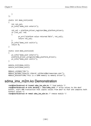 [ 395 ]
Chapter 9 Linux DMA in Device Drivers
[ 395 ]
}
};
static int demo_init(void)
{
int ret_val;
pr_info("demo_init entern");
ret_val = platform_driver_register(&my_platform_driver);
if (ret_val !=0)
{
		 pr_err("platform value returned %dn", ret_val);
		 return ret_val;
}
pr_info("demo_init exitn");
return 0;
}
static void demo_exit(void)
{
pr_info("demo_exit entern");
platform_driver_unregister(&my_platform_driver);
pr_info("demo_exit exitn");
}
module_init(demo_init);
module_exit(demo_exit);
MODULE_LICENSE("GPL");
MODULE_AUTHOR("Alberto Liberal <aliberal@arroweurope.com>");
MODULE_DESCRIPTION("This is a SDMA memory to memory driver");
sdma_imx_m2m.ko Demonstration
root@imx7dsabresd:~# insmod sdma_imx_m2m.ko /* load module */
root@imx7dsabresd:~# echo abcdefg > /dev/sdma_test /* write values to the wbuf
buffer, start DMA transaction that copies values from wbuf to rbuf and compares both
buffers values */
root@imx7dsabresd:~# rmmod sdma_imx_m2m.ko /* remove module */
 