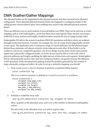 Linux DMA in Device Drivers Chapter 9
[ 396 ]
DMA Scather/Gather Mappings
The allocated buffer can be fragmented in the physical memory and does not need to be allocated
contiguously. These allocated physical memory blocks are mapped to a contiguous buffer in the
calling process virtual address space, thus enabling easy access to the allocated physical memory
blocks.
There are different ways to send contents of several buffers over DMA. They can be sent one at a time
mapping each or with scatter/gather, can be sent them all at once (speed). Many devices can accept a
scatterlist of array pointers and lengths. Scatterlist entries must be the size of a page (except ends).
Scatter/gather I/O allows the system to perform DMA I/O operations on buffers which are scattered
throughout physical memory. Consider, for example, the case of a large (multi-page) buffer created
in user space. The application sees a continuous range of virtual addresses, but the physical pages
behind those addresses will almost certainly not be adjacent to each other. If that buffer is to be
written to a device in a single I/O operation, one of two things must be done: (1) the data must be
copied into a physically-contiguous buffer, or (2) the device must be able to work with a list of
physical addresses and lengths, grabbing the right amount of data from each segment. Scatter/gather
I/O, by eliminating the need to copy data into contiguous buffers, can greatly increase the efficiency
of I/O operations while simultaneously getting around the problem generated by the creation of
large, physically-contiguous buffers. In order to set up a scatterlist mapping, you should:
1. First, create a struct scatterlist structure to perform a scatterlist DMA transfer:
struct scatterlist *sg
The struct scatterlist structure is defined in include/linux/scatterlist.h as follows:
struct scatterlist {
unsigned long page_link;
unsigned int offset;
unsigned int length;
dma_addr_t dma_address;
unsigned int dma_length;
};
2. Initialize a scatterlist array with:
void sg_init_table(struct scatterlist *sg, unsigned int nents)
Here, sg points to the allocated array, and nents is the number of allocated scatter/gather
entries.
Set each entry in the allocated array sg to point at given data:
void sg_set_buf(struct scatterlist *sg, const void *buf, unsigned int buflen)
 