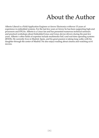 [ 1 ]
About the Author
Alberto Liberal is a Field Application Engineer at Arrow Electronics withover 15 years of
experience in embedded systems. For the last few years at Arrow he has been supporting high-end
processors and FPGAs. Alberto is a Linux fan and has presented numerous technical seminars
and practical workshops about Embedded Linux and Linux device drivers during the past few
years. Alberto´s other fields of expertise include multimedia SoCs and real-time operating systems
(RTOS). He currently lives in Madrid, Spain, and his great passion is taking long walks with his
daughter through the center of Madrid. He also enjoys reading about cinema and watching sci-fi
movies.
 