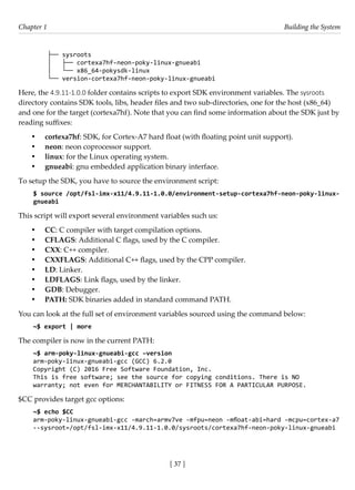[ 37 ]
Chapter 1 Building the System
[ 37 ]
├── sysroots
│   ├── cortexa7hf-neon-poky-linux-gnueabi
│   └── x86_64-pokysdk-linux
└── version-cortexa7hf-neon-poky-linux-gnueabi
Here, the 4.9.11-1.0.0 folder contains scripts to export SDK environment variables. The sysroots
directory contains SDK tools, libs, header files and two sub-directories, one for the host (x86_64)
and one for the target (cortexa7hf). Note that you can find some information about the SDK just by
reading suffixes:
• cortexa7hf: SDK, for Cortex-A7 hard float (with floating point unit support).
• neon: neon coprocessor support.
• linux: for the Linux operating system.
• gnueabi: gnu embedded application binary interface.
To setup the SDK, you have to source the environment script:
$ source /opt/fsl-imx-x11/4.9.11-1.0.0/environment-setup-cortexa7hf-neon-poky-linux-
gnueabi
This script will export several environment variables such us:
• CC: C compiler with target compilation options.
• CFLAGS: Additional C flags, used by the C compiler.
• CXX: C++ compiler.
• CXXFLAGS: Additional C++ flags, used by the CPP compiler.
• LD: Linker.
• LDFLAGS: Link flags, used by the linker.
• GDB: Debugger.
• PATH: SDK binaries added in standard command PATH.
You can look at the full set of environment variables sourced using the command below:
~$ export | more
The compiler is now in the current PATH:
~$ arm-poky-linux-gnueabi-gcc –version
arm-poky-linux-gnueabi-gcc (GCC) 6.2.0
Copyright (C) 2016 Free Software Foundation, Inc.
This is free software; see the source for copying conditions. There is NO
warranty; not even for MERCHANTABILITY or FITNESS FOR A PARTICULAR PURPOSE.
$CC provides target gcc options:
~$ echo $CC
arm-poky-linux-gnueabi-gcc -march=armv7ve -mfpu=neon -mfloat-abi=hard -mcpu=cortex-a7
--sysroot=/opt/fsl-imx-x11/4.9.11-1.0.0/sysroots/cortexa7hf-neon-poky-linux-gnueabi
 