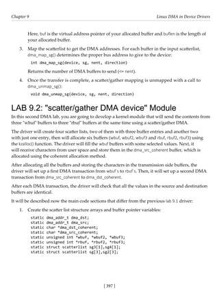 [ 397 ]
Chapter 9 Linux DMA in Device Drivers
[ 397 ]
Here, buf is the virtual address pointer of your allocated buffer and buflen is the length of
your allocated buffer.
3. Map the scatterlist to get the DMA addresses. For each buffer in the input scatterlist,
dma_map_sg() determines the proper bus address to give to the device:
int dma_map_sg(device, sg, nent, direction)
Returns the number of DMA buffers to send (<= nent).
4. Once the transfer is complete, a scatter/gather mapping is unmapped with a call to
dma_unmap_sg():
void dma_unmap_sg(device, sg, nent, direction)
LAB 9.2: "scatter/gather DMA device" Module
In this second DMA lab, you are going to develop a kernel module that will send the contents from
three "wbuf" buffers to three "rbuf" buffers at the same time using a scatter/gather DMA.
The driver will create four scatter lists, two of them with three buffer entries and another two
with just one entry, then will allocate six buffers (wbuf, wbuf2, wbuf3 and rbuf, rbuf2, rbuf3) using
the kzalloc() function. The driver will fill the wbuf buffers with some selected values. Next, it
will receive characters from user space and store them in the dma_src_coherent buffer, which is
allocated using the coherent allocation method.
After allocating all the buffers and storing the characters in the transmission side buffers, the
driver will set up a first DMA transaction from wbuf´s to rbuf´s. Then, it will set up a second DMA
transaction from dma_src_coherent to dma_dst_coherent.
After each DMA transaction, the driver will check that all the values in the source and destination
buffers are identical.
It will be described now the main code sections that differ from the previous lab 9.1 driver:
1. Create the scatter list structure arrays and buffer pointer variables:
static dma_addr_t dma_dst;
static dma_addr_t dma_src;
static char *dma_dst_coherent;
static char *dma_src_coherent;
static unsigned int *wbuf, *wbuf2, *wbuf3;
static unsigned int *rbuf, *rbuf2, *rbuf3;
static struct scatterlist sg3[1],sg4[1];
static struct scatterlist sg[3],sg2[3];
 