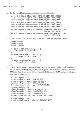 Linux DMA in Device Drivers Chapter 9
[ 398 ]
2. Get the virtual buffer addresses inside the probe() function:
wbuf = devm_kzalloc(&pdev->dev, SDMA_BUF_SIZE, GFP_KERNEL);
wbuf2 = devm_kzalloc(&pdev->dev, SDMA_BUF_SIZE, GFP_KERNEL);
wbuf3 = devm_kzalloc(&pdev->dev, SDMA_BUF_SIZE, GFP_KERNEL);
rbuf = devm_kzalloc(&pdev->dev, SDMA_BUF_SIZE, GFP_KERNEL);
rbuf2 = devm_kzalloc(&pdev->dev, SDMA_BUF_SIZE, GFP_KERNEL);
rbuf3 = devm_kzalloc(&pdev->dev, SDMA_BUF_SIZE, GFP_KERNEL);
dma_dst_coherent = dma_alloc_coherent(&pdev->dev, SDMA_BUF_SIZE,
					 &dma_dst, GFP_DMA);
dma_src_coherent = dma_alloc_coherent(&pdev->dev, SDMA_BUF_SIZE,
					 &dma_src, GFP_DMA);
3. In sdma_write() fill in the wbuf, wbuf2, and wbuf3 with some selected values:
index1 = wbuf;
index2 = wbuf2;
index3 = wbuf3;
for (i=0; i<SDMA_BUF_SIZE/4; i++) {
*(index1 + i) = 0x12345678;
}
for (i=0; i<SDMA_BUF_SIZE/4; i++) {
*(index2 + i) = 0x87654321;
}
for (i=0; i<SDMA_BUF_SIZE/4; i++) {
*(index3 + i) = 0xabcde012;
}
4. In sdma_ write() initialize scatterlist arrays with sg_init_table(), and set each entry in the
allocated arrays with sg_set_buf() to point at given data. You should provide the exact
DMA direction if you know it. Map the scatterlist to get the DMA addresses using the
dma_map_sg() function.
sg_init_table(sg, 3);
sg_set_buf(&sg[0], wbuf, SDMA_BUF_SIZE);
sg_set_buf(&sg[1], wbuf2, SDMA_BUF_SIZE);
sg_set_buf(&sg[2], wbuf3, SDMA_BUF_SIZE);
dma_map_sg(dma_dev->dev, sg, 3, DMA_TO_DEVICE);
sg_init_table(sg2, 3);
sg_set_buf(&sg2[0], rbuf, SDMA_BUF_SIZE);
sg_set_buf(&sg2[1], rbuf2, SDMA_BUF_SIZE);
sg_set_buf(&sg2[2], rbuf3, SDMA_BUF_SIZE);
dma_map_sg(dma_dev->dev, sg2, 3, DMA_FROM_DEVICE);
sg_init_table(sg3, 1);
sg_set_buf(sg3, dma_src_coherent, SDMA_BUF_SIZE);
 