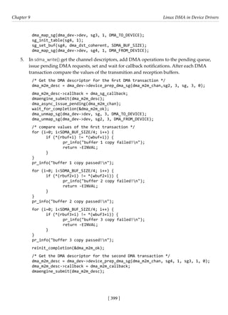 [ 399 ]
Chapter 9 Linux DMA in Device Drivers
[ 399 ]
dma_map_sg(dma_dev->dev, sg3, 1, DMA_TO_DEVICE);
sg_init_table(sg4, 1);
sg_set_buf(sg4, dma_dst_coherent, SDMA_BUF_SIZE);
dma_map_sg(dma_dev->dev, sg4, 1, DMA_FROM_DEVICE);
5. In sdma_write() get the channel descriptors, add DMA operations to the pending queue,
issue pending DMA requests, set and wait for callback notifications. After each DMA
transaction compare the values of the transmition and reception buffers.
/* Get the DMA descriptor for the first DMA transaction */
dma_m2m_desc = dma_dev->device_prep_dma_sg(dma_m2m_chan,sg2, 3, sg, 3, 0);
dma_m2m_desc->callback = dma_sg_callback;
dmaengine_submit(dma_m2m_desc);
dma_async_issue_pending(dma_m2m_chan);
wait_for_completion(&dma_m2m_ok);
dma_unmap_sg(dma_dev->dev, sg, 3, DMA_TO_DEVICE);
dma_unmap_sg(dma_dev->dev, sg2, 3, DMA_FROM_DEVICE);
/* compare values of the first transaction */
for (i=0; i<SDMA_BUF_SIZE/4; i++) {
if (*(rbuf+i) != *(wbuf+i)) {
		 pr_info("buffer 1 copy failed!n");
		 return -EINVAL;
}
}
pr_info("buffer 1 copy passed!n");
for (i=0; i<SDMA_BUF_SIZE/4; i++) {
if (*(rbuf2+i) != *(wbuf2+i)) {
		 pr_info("buffer 2 copy failed!n");
		 return -EINVAL;
}
}
pr_info("buffer 2 copy passed!n");
for (i=0; i<SDMA_BUF_SIZE/4; i++) {
if (*(rbuf3+i) != *(wbuf3+i)) {
		 pr_info("buffer 3 copy failed!n");
		 return -EINVAL;
}
}
pr_info("buffer 3 copy passed!n");
reinit_completion(&dma_m2m_ok);
/* Get the DMA descriptor for the second DMA transaction */
dma_m2m_desc = dma_dev->device_prep_dma_sg(dma_m2m_chan, sg4, 1, sg3, 1, 0);
dma_m2m_desc->callback = dma_m2m_callback;
dmaengine_submit(dma_m2m_desc);
 