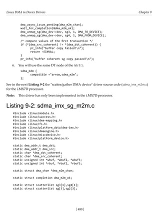 Linux DMA in Device Drivers Chapter 9
[ 400 ]
dma_async_issue_pending(dma_m2m_chan);
wait_for_completion(&dma_m2m_ok);
dma_unmap_sg(dma_dev->dev, sg3, 1, DMA_TO_DEVICE);
dma_unmap_sg(dma_dev->dev, sg4, 1, DMA_FROM_DEVICE);
/* compare values of the first transaction */
if (*(dma_src_coherent) != *(dma_dst_coherent)) {
pr_info("buffer copy failed!n");
return -EINVAL;
}
pr_info("buffer coherent sg copy passed!n");
6. You will use the same DT node of the lab 9.1.
sdma_m2m {
compatible ="arrow,sdma_m2m";
};
See in the next Listing 9-2 the "scatter/gather DMA device" driver source code (sdma_imx_m2m.c)
for the i.MX7D processor.
Note: This driver has only been implemented in the i.MX7D processor.
Listing 9-2: sdma_imx_sg_m2m.c
#include <linux/module.h>
#include <linux/uaccess.h>
#include <linux/dma-mapping.h>
#include <linux/fs.h>
#include <linux/platform_data/dma-imx.h>
#include <linux/dmaengine.h>
#include <linux/miscdevice.h>
#include <linux/platform_device.h>
static dma_addr_t dma_dst;
static dma_addr_t dma_src;
static char *dma_dst_coherent;
static char *dma_src_coherent;
static unsigned int *wbuf, *wbuf2, *wbuf3;
static unsigned int *rbuf, *rbuf2, *rbuf3;
static struct dma_chan *dma_m2m_chan;
static struct completion dma_m2m_ok;
static struct scatterlist sg3[1],sg4[1];
static struct scatterlist sg[3],sg2[3];
 