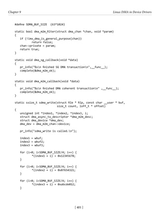 [ 401 ]
Chapter 9 Linux DMA in Device Drivers
[ 401 ]
#define SDMA_BUF_SIZE (63*1024)
static bool dma_m2m_filter(struct dma_chan *chan, void *param)
{
if (!imx_dma_is_general_purpose(chan))
		 return false;
chan->private = param;
return true;
}
static void dma_sg_callback(void *data)
{
pr_info("%sn finished SG DMA transactionn",__func__);
complete(&dma_m2m_ok);
}
static void dma_m2m_callback(void *data)
{
pr_info("%sn finished DMA coherent transactionn" ,__func__);
complete(&dma_m2m_ok);
}
static ssize_t sdma_write(struct file * filp, const char __user * buf,
size_t count, loff_t * offset)
{
unsigned int *index1, *index2, *index3, i;
struct dma_async_tx_descriptor *dma_m2m_desc;
struct dma_device *dma_dev;
dma_dev = dma_m2m_chan->device;
pr_info("sdma_write is called.n");
index1 = wbuf;
index2 = wbuf2;
index3 = wbuf3;
for (i=0; i<SDMA_BUF_SIZE/4; i++) {
		 *(index1 + i) = 0x12345678;
}
for (i=0; i<SDMA_BUF_SIZE/4; i++) {
		 *(index2 + i) = 0x87654321;
}
for (i=0; i<SDMA_BUF_SIZE/4; i++) {
		 *(index3 + i) = 0xabcde012;
}
 