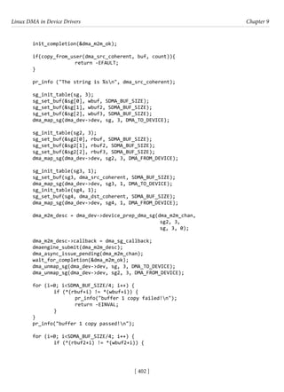 Linux DMA in Device Drivers Chapter 9
[ 402 ]
init_completion(&dma_m2m_ok);
if(copy_from_user(dma_src_coherent, buf, count)){
			 return -EFAULT;
}
pr_info ("The string is %sn", dma_src_coherent);
sg_init_table(sg, 3);
sg_set_buf(&sg[0], wbuf, SDMA_BUF_SIZE);
sg_set_buf(&sg[1], wbuf2, SDMA_BUF_SIZE);
sg_set_buf(&sg[2], wbuf3, SDMA_BUF_SIZE);
dma_map_sg(dma_dev->dev, sg, 3, DMA_TO_DEVICE);
sg_init_table(sg2, 3);
sg_set_buf(&sg2[0], rbuf, SDMA_BUF_SIZE);
sg_set_buf(&sg2[1], rbuf2, SDMA_BUF_SIZE);
sg_set_buf(&sg2[2], rbuf3, SDMA_BUF_SIZE);
dma_map_sg(dma_dev->dev, sg2, 3, DMA_FROM_DEVICE);
sg_init_table(sg3, 1);
sg_set_buf(sg3, dma_src_coherent, SDMA_BUF_SIZE);
dma_map_sg(dma_dev->dev, sg3, 1, DMA_TO_DEVICE);
sg_init_table(sg4, 1);
sg_set_buf(sg4, dma_dst_coherent, SDMA_BUF_SIZE);
dma_map_sg(dma_dev->dev, sg4, 1, DMA_FROM_DEVICE);
dma_m2m_desc = dma_dev->device_prep_dma_sg(dma_m2m_chan,
						 sg2, 3,
						 sg, 3, 0);
dma_m2m_desc->callback = dma_sg_callback;
dmaengine_submit(dma_m2m_desc);
dma_async_issue_pending(dma_m2m_chan);
wait_for_completion(&dma_m2m_ok);
dma_unmap_sg(dma_dev->dev, sg, 3, DMA_TO_DEVICE);
dma_unmap_sg(dma_dev->dev, sg2, 3, DMA_FROM_DEVICE);
for (i=0; i<SDMA_BUF_SIZE/4; i++) {
		 if (*(rbuf+i) != *(wbuf+i)) {
			 pr_info("buffer 1 copy failed!n");
			 return -EINVAL;
		 }
}
pr_info("buffer 1 copy passed!n");
for (i=0; i<SDMA_BUF_SIZE/4; i++) {
		 if (*(rbuf2+i) != *(wbuf2+i)) {
 