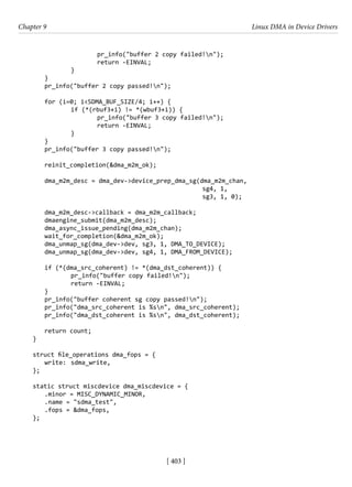 [ 403 ]
Chapter 9 Linux DMA in Device Drivers
[ 403 ]
			 pr_info("buffer 2 copy failed!n");
			 return -EINVAL;
		 }
}
pr_info("buffer 2 copy passed!n");
for (i=0; i<SDMA_BUF_SIZE/4; i++) {
		 if (*(rbuf3+i) != *(wbuf3+i)) {
			 pr_info("buffer 3 copy failed!n");
			 return -EINVAL;
		 }
}
pr_info("buffer 3 copy passed!n");
reinit_completion(&dma_m2m_ok);
dma_m2m_desc = dma_dev->device_prep_dma_sg(dma_m2m_chan,
						 sg4, 1,
						 sg3, 1, 0);
dma_m2m_desc->callback = dma_m2m_callback;
dmaengine_submit(dma_m2m_desc);
dma_async_issue_pending(dma_m2m_chan);
wait_for_completion(&dma_m2m_ok);
dma_unmap_sg(dma_dev->dev, sg3, 1, DMA_TO_DEVICE);
dma_unmap_sg(dma_dev->dev, sg4, 1, DMA_FROM_DEVICE);
if (*(dma_src_coherent) != *(dma_dst_coherent)) {
		 pr_info("buffer copy failed!n");
		 return -EINVAL;
}
pr_info("buffer coherent sg copy passed!n");
pr_info("dma_src_coherent is %sn", dma_src_coherent);
pr_info("dma_dst_coherent is %sn", dma_dst_coherent);
return count;
}
struct file_operations dma_fops = {
write: sdma_write,
};
static struct miscdevice dma_miscdevice = {
.minor = MISC_DYNAMIC_MINOR,
.name = "sdma_test",
.fops = &dma_fops,
};
 